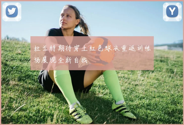 杜兰特期待穿上红色球衣重返训练场展现全新自我