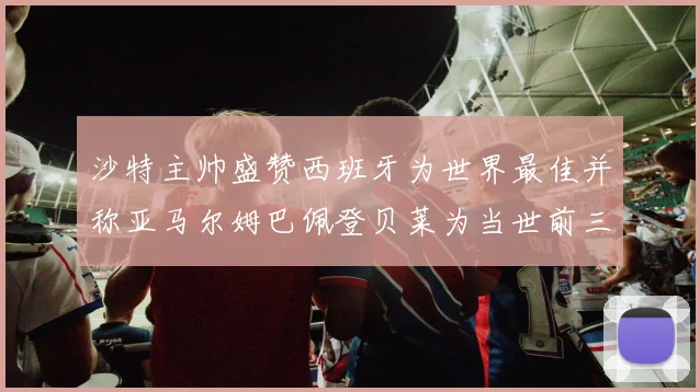 沙特主帅盛赞西班牙为世界最佳并称亚马尔姆巴佩登贝莱为当世前三球员