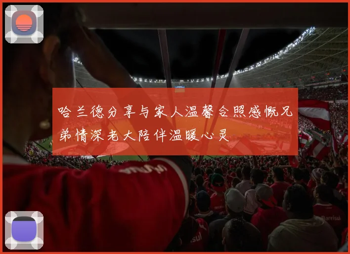 哈兰德分享与家人温馨合照感慨兄弟情深老大陪伴温暖心灵