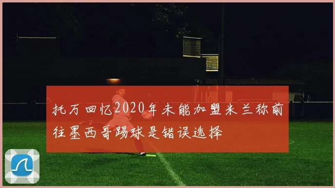 托万回忆2020年未能加盟米兰称前往墨西哥踢球是错误选择