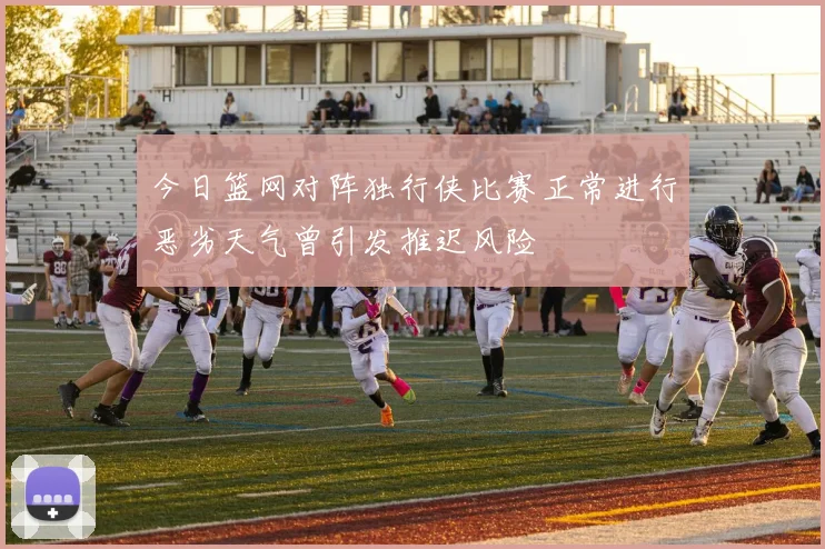 今日篮网对阵独行侠比赛正常进行恶劣天气曾引发推迟风险