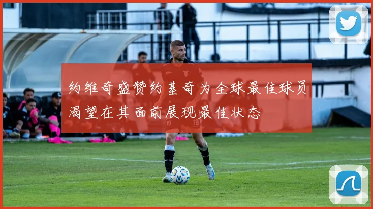 约维奇盛赞约基奇为全球最佳球员渴望在其面前展现最佳状态