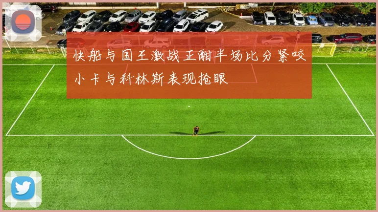 快船与国王激战正酣半场比分紧咬小卡与科林斯表现抢眼