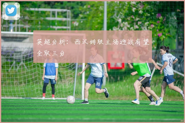 英超分析：西汉姆联主场迎战有望全取三分
