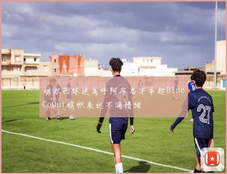 切尔西球迷高呼阿布名字举起BlueCoOut旗帜表达不满情绪