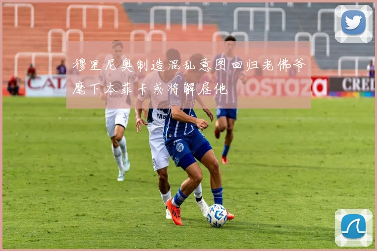 穆里尼奥制造混乱意图回归老佛爷麾下本菲卡或将解雇他