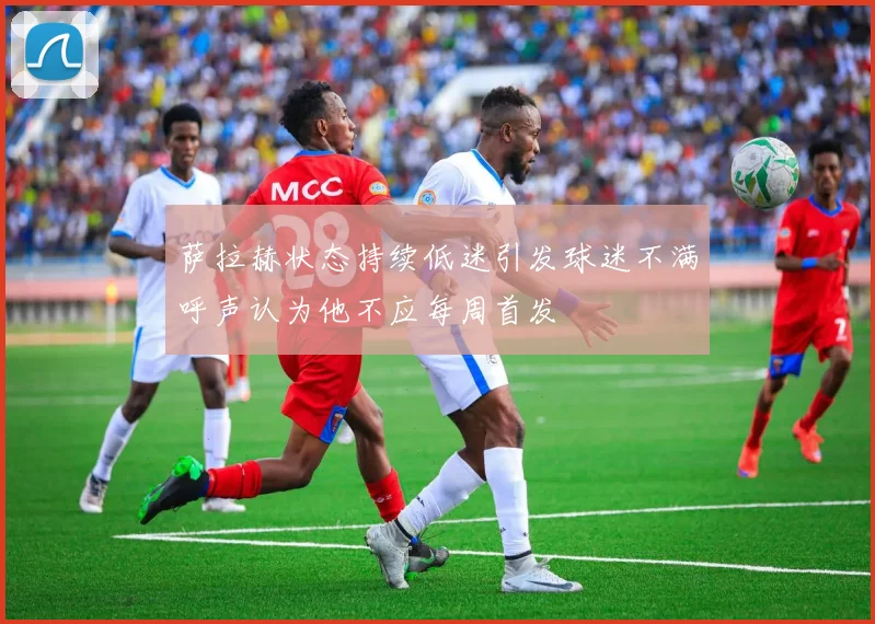 萨拉赫状态持续低迷引发球迷不满呼声认为他不应每周首发