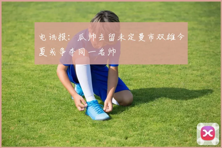电讯报：瓜帅去留未定曼市双雄今夏或争夺同一名帅