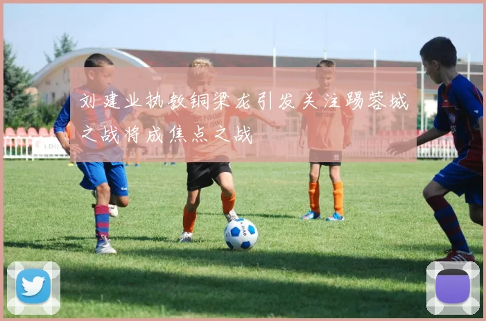 刘建业执教铜梁龙引发关注踢蓉城之战将成焦点之战