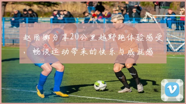 赵丽娜分享20公里越野跑体验感受，畅谈运动带来的快乐与成就感