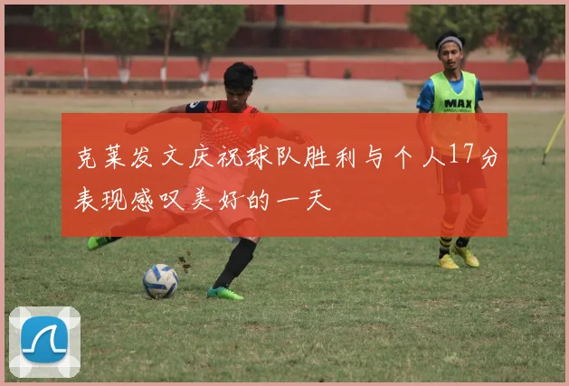 克莱发文庆祝球队胜利与个人17分表现感叹美好的一天
