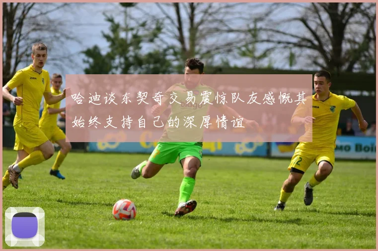 哈迪谈东契奇交易震惊队友感慨其始终支持自己的深厚情谊