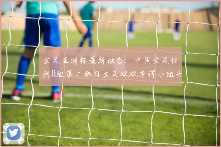 女足亚洲杯最新动态：中国女足位列B组第二韩日女足双双夺得小组头名