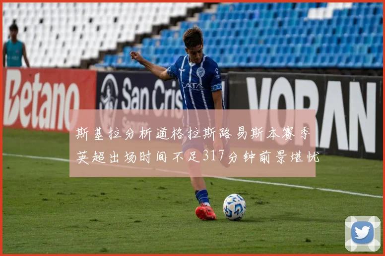 斯基拉分析道格拉斯路易斯本赛季英超出场时间不足317分钟前景堪忧