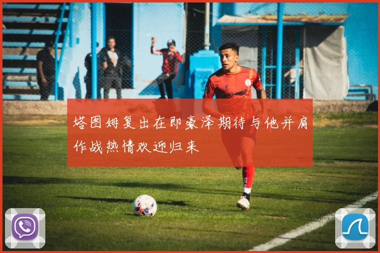 塔图姆复出在即豪泽期待与他并肩作战热情欢迎归来