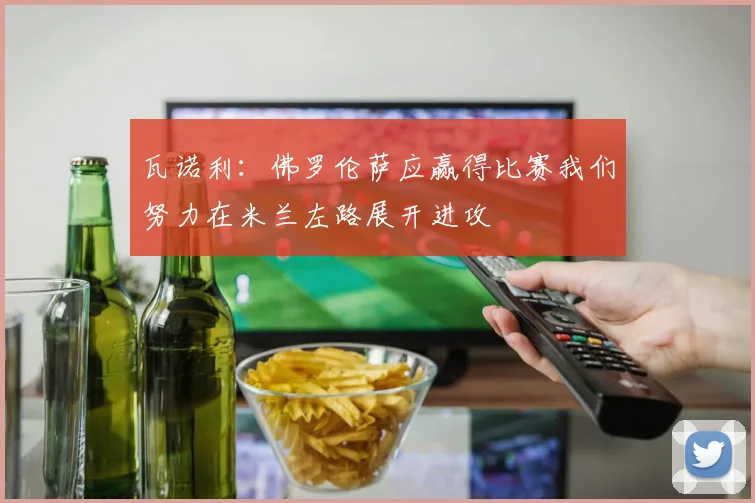 瓦诺利：佛罗伦萨应赢得比赛我们努力在米兰左路展开进攻