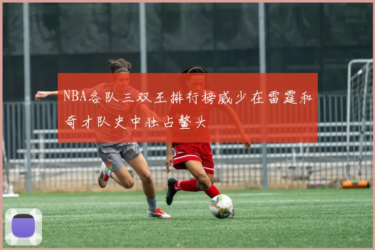 NBA各队三双王排行榜威少在雷霆和奇才队史中独占鳌头