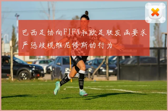 巴西足协向FIFA和欧足联发函要求严惩歧视维尼修斯的行为
