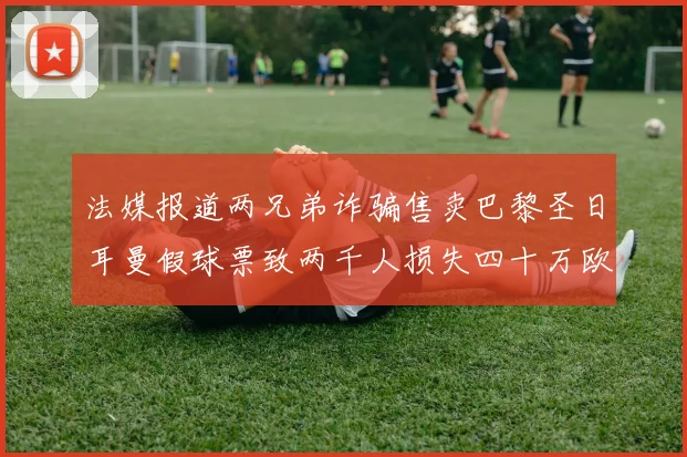 法媒报道两兄弟诈骗售卖巴黎圣日耳曼假球票致两千人损失四十万欧元