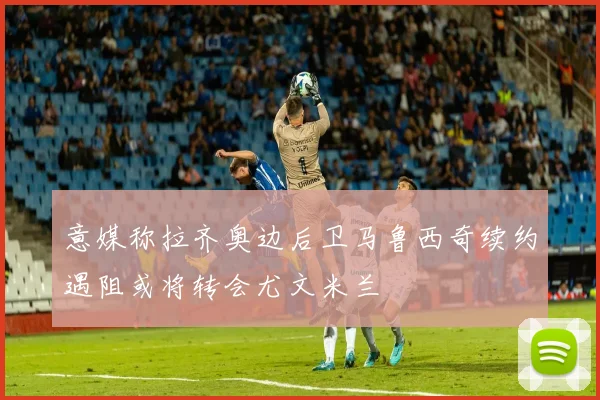 意媒称拉齐奥边后卫马鲁西奇续约遇阻或将转会尤文米兰