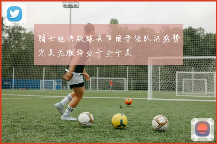 骑士经典版球衣华丽登场队记盛赞完美无瑕评分十全十美