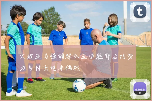 文班亚马强调球队五连胜背后的努力与付出绝非偶然