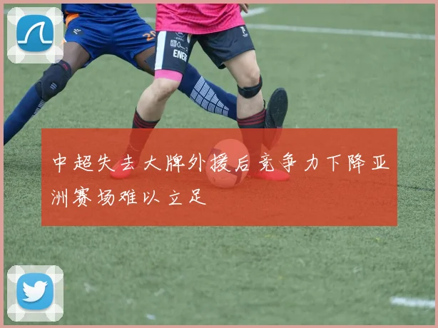 中超失去大牌外援后竞争力下降亚洲赛场难以立足