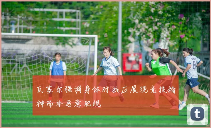 瓦塞尔强调身体对抗应展现竞技精神而非恶意犯规