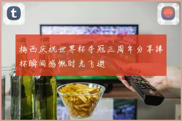 梅西庆祝世界杯夺冠三周年分享捧杯瞬间感慨时光飞逝