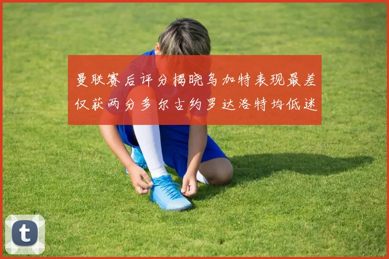 曼联赛后评分揭晓乌加特表现最差仅获两分多尔古约罗达洛特均低迷仅得四分