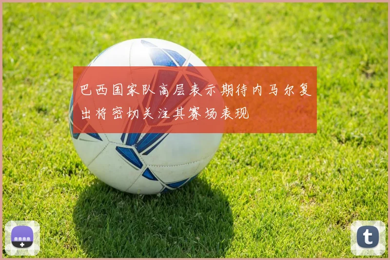 巴西国家队高层表示期待内马尔复出将密切关注其赛场表现
