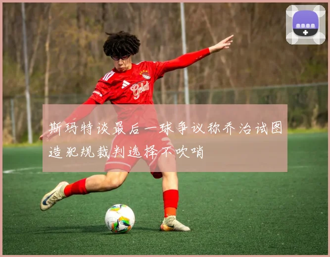 斯玛特谈最后一球争议称乔治试图造犯规裁判选择不吹哨