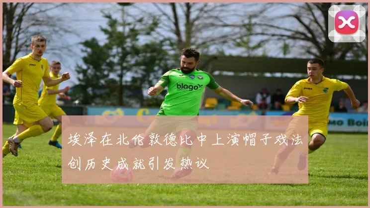 埃泽在北伦敦德比中上演帽子戏法创历史成就引发热议