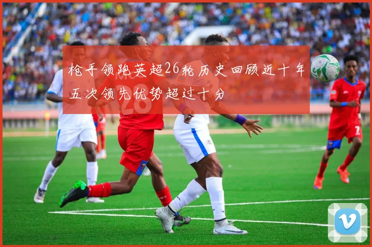 枪手领跑英超26轮历史回顾近十年五次领先优势超过十分