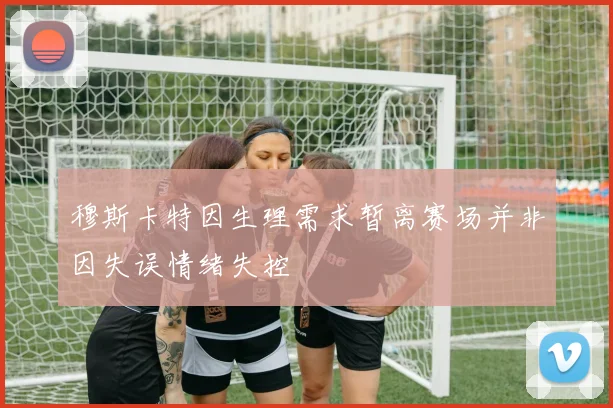 穆斯卡特因生理需求暂离赛场并非因失误情绪失控