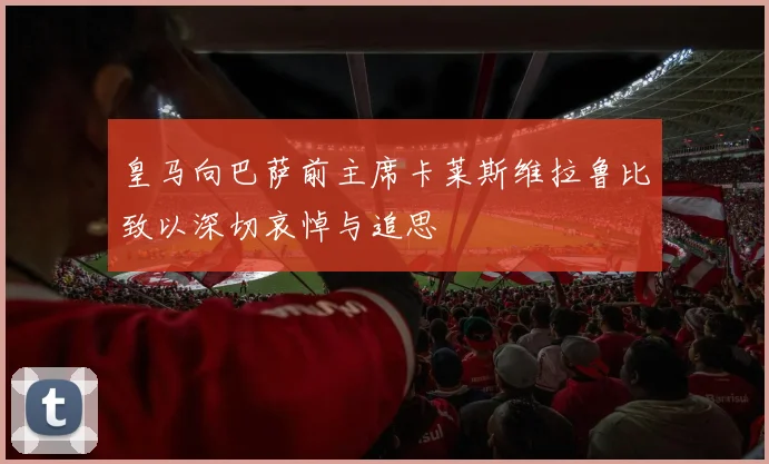 皇马向巴萨前主席卡莱斯维拉鲁比致以深切哀悼与追思