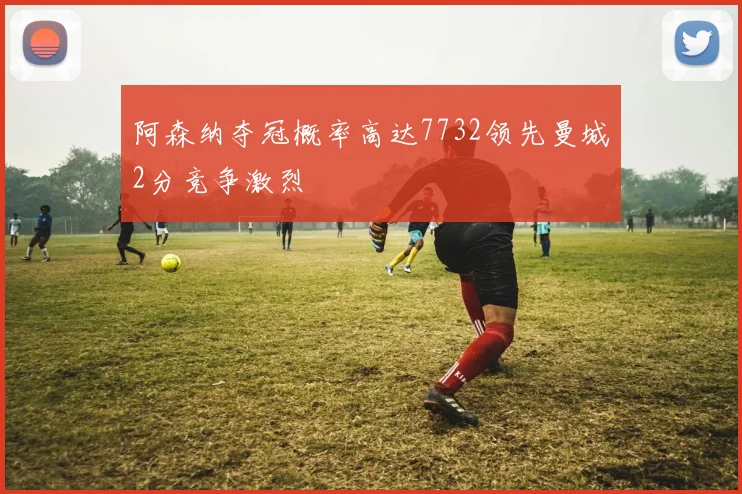 阿森纳夺冠概率高达7732领先曼城2分竞争激烈