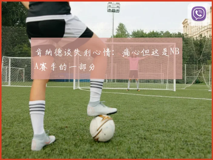 肯纳德谈失利心情：痛心但这是NBA赛季的一部分