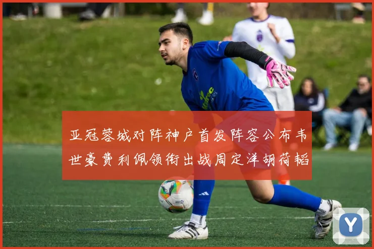 亚冠蓉城对阵神户首发阵容公布韦世豪费利佩领衔出战周定洋胡荷韬亮相