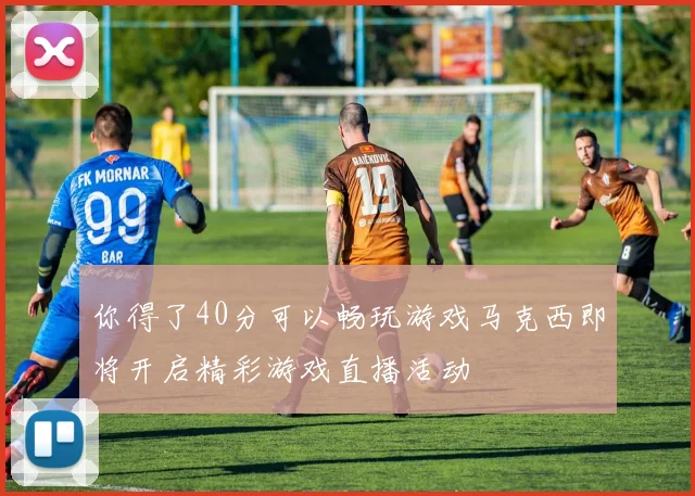 你得了40分可以畅玩游戏马克西即将开启精彩游戏直播活动