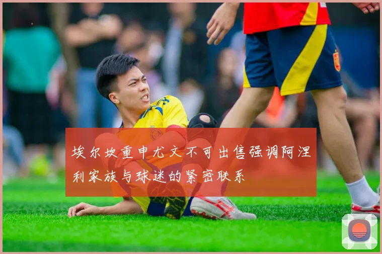埃尔坎重申尤文不可出售强调阿涅利家族与球迷的紧密联系