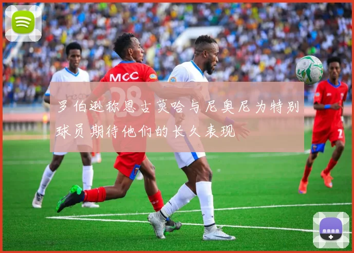 罗伯逊称恩古莫哈与尼奥尼为特别球员期待他们的长久表现