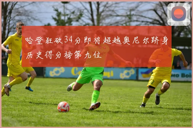 哈登狂砍34分即将超越奥尼尔跻身历史得分榜第九位